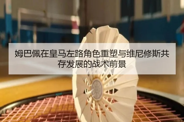 姆巴佩在皇马左路角色重塑与维尼修斯共存发展的战术前景