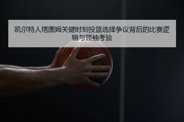 凯尔特人塔图姆关键时刻投篮选择争议背后的比赛逻辑与领袖考验