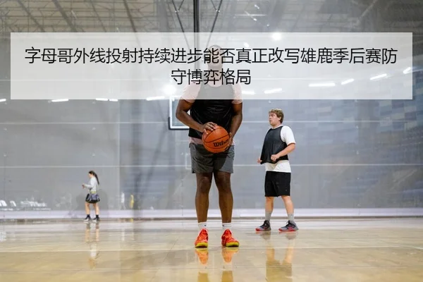 字母哥外线投射持续进步能否真正改写雄鹿季后赛防守博弈格局