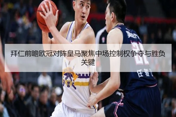 拜仁前瞻欧冠对阵皇马聚焦中场控制权争夺与胜负关键