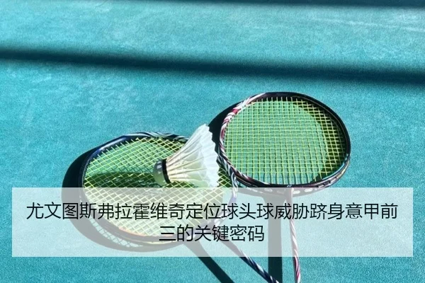 尤文图斯弗拉霍维奇定位球头球威胁跻身意甲前三的关键密码