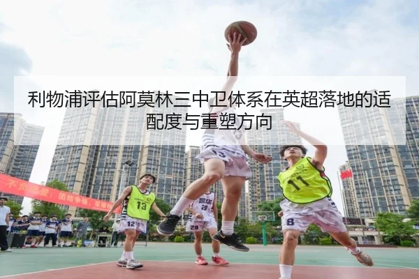 利物浦评估阿莫林三中卫体系在英超落地的适配度与重塑方向