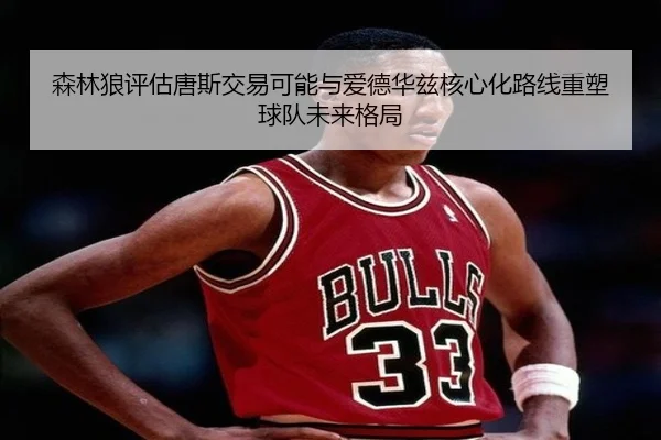 森林狼评估唐斯交易可能与爱德华兹核心化路线重塑球队未来格局