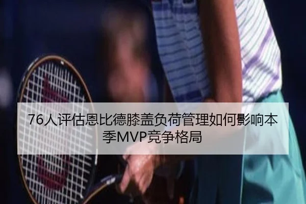 76人评估恩比德膝盖负荷管理如何影响本季MVP竞争格局