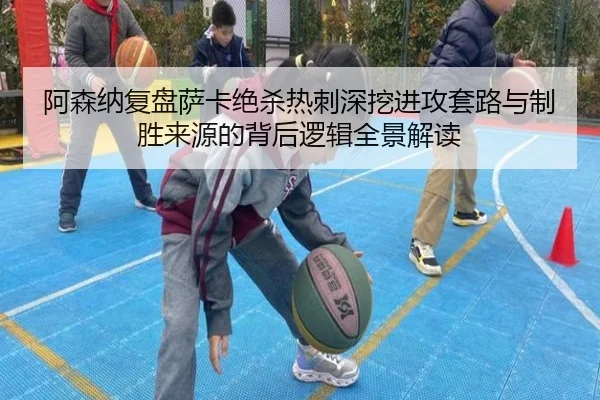 阿森纳复盘萨卡绝杀热刺深挖进攻套路与制胜来源的背后逻辑全景解读
