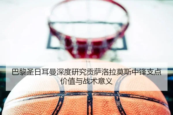 巴黎圣日耳曼深度研究贡萨洛拉莫斯中锋支点价值与战术意义