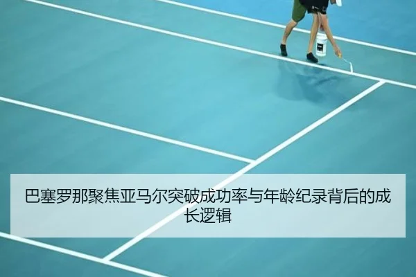 巴塞罗那聚焦亚马尔突破成功率与年龄纪录背后的成长逻辑