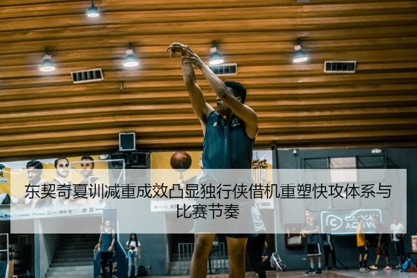 东契奇夏训减重成效凸显独行侠借机重塑快攻体系与比赛节奏