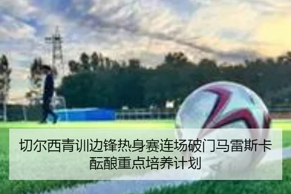 切尔西青训边锋热身赛连场破门马雷斯卡酝酿重点培养计划